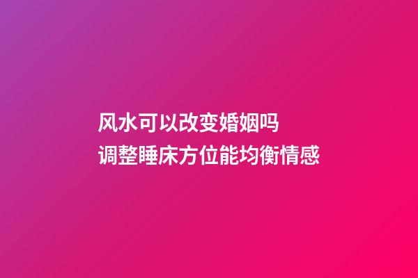 风水可以改变婚姻吗  调整睡床方位能均衡情感